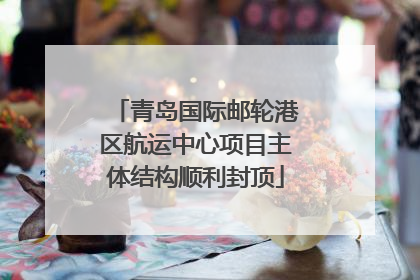 青岛国际邮轮港区航运中心项目主体结构顺利封顶