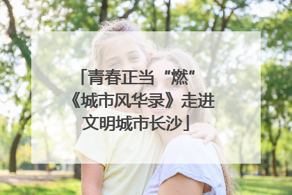 青春正当“燃” 《城市风华录》走进文明城市长沙