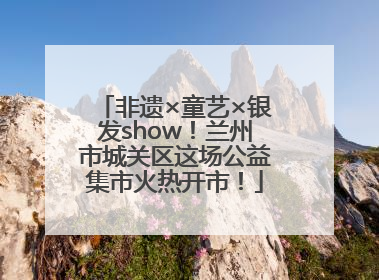 非遗×童艺×银发show！兰州市城关区这场公益集市火热开市！