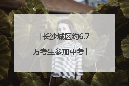 长沙城区约6.7万考生参加中考