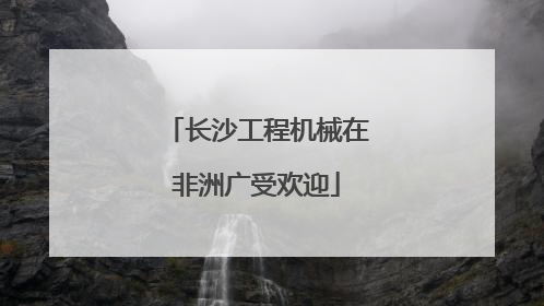 长沙工程机械在非洲广受欢迎
