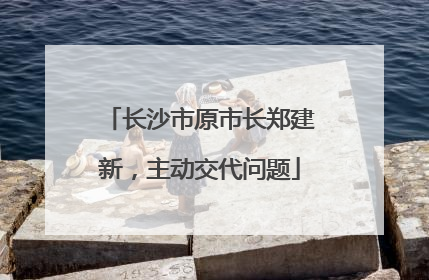 长沙市原市长郑建新，主动交代问题