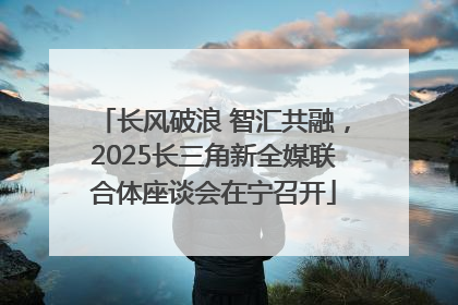长风破浪 智汇共融，2025长三角新全媒联合体座谈会在宁召开