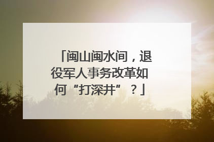 闽山闽水间，退役军人事务改革如何“打深井”？