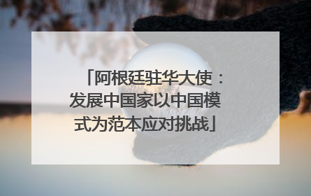 阿根廷驻华大使：发展中国家以中国模式为范本应对挑战