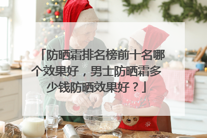 防晒霜排名榜前十名哪个效果好，男士防晒霜多少钱防晒效果好？