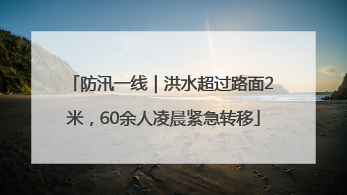 防汛一线｜洪水超过路面2米，60余人凌晨紧急转移
