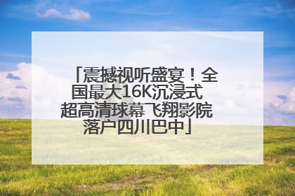 震撼视听盛宴！全国最大16K沉浸式超高清球幕飞翔影院落户四川巴中