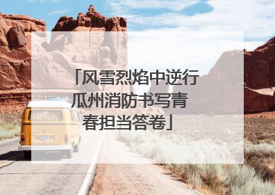 风雪烈焰中逆行 瓜州消防书写青春担当答卷
