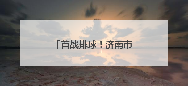 首战排球！济南市运会驻济高校大学生组赛事开打在即
