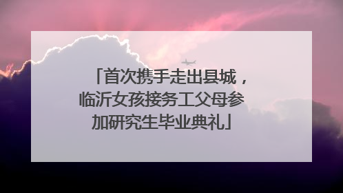 首次携手走出县城，临沂女孩接务工父母参加研究生毕业典礼