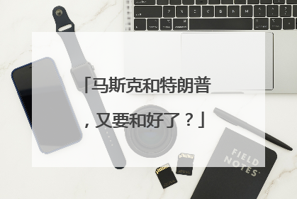 马斯克和特朗普，又要和好了？