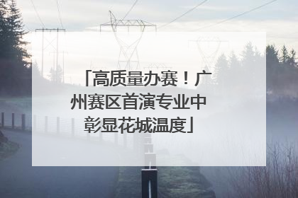 高质量办赛！广州赛区首演专业中彰显花城温度