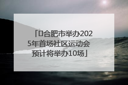 ﻿合肥市举办2025年首场社区运动会 预计将举办10场