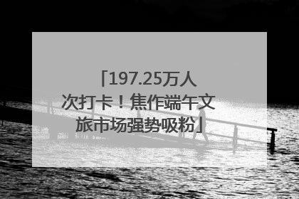 197.25万人次打卡！焦作端午文旅市场强势吸粉