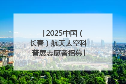 2025中国（长春）航天太空科普展志愿者招募