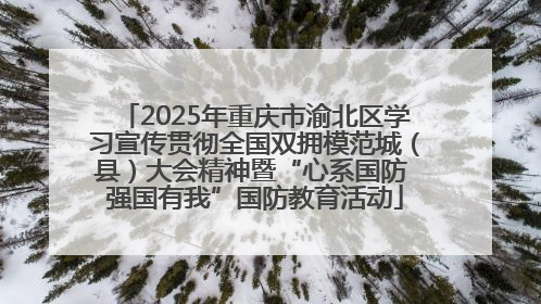 2025年重庆市渝北区学习宣传贯彻全国双拥模范城（县）大会精神暨“心系国防 强国有我”国防教育活动