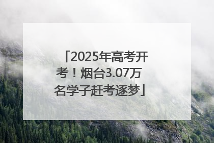 2025年高考开考！烟台3.07万名学子赶考逐梦