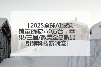 2025全球AI眼镜销量预破550万台，苹果/三星/微美全息新品引领科技新潮流