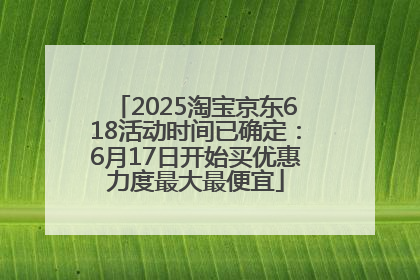 2025淘宝京东618活动时间已确定：6月17日开始买优惠力度最大最便宜