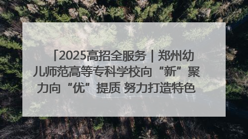 2025高招全服务｜郑州幼儿师范高等专科学校向“新”聚力向“优”提质 努力打造特色鲜明的高水平师范院校