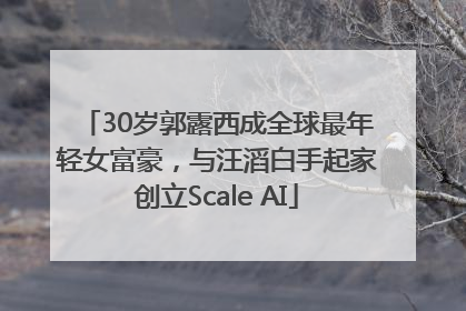 30岁郭露西成全球最年轻女富豪，与汪滔白手起家创立Scale AI