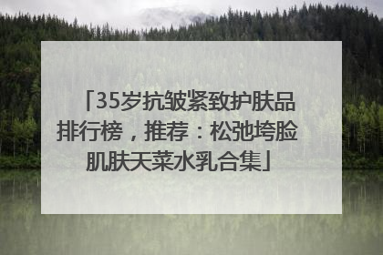 35岁抗皱紧致护肤品排行榜，推荐：松弛垮脸肌肤天菜水乳合集