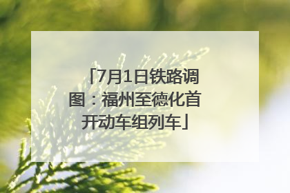 7月1日铁路调图：福州至德化首开动车组列车