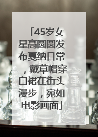 45岁女星高圆圆发布戛纳日常，戴草帽穿白裙在街头漫步，宛如电影画面