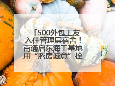 500外包工友入住管理层宿舍！南通启东海工基地用“腾房诚意”拴心留人