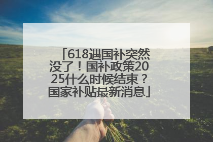 618遇国补突然没了！国补政策2025什么时候结束？国家补贴最新消息