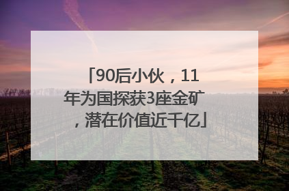 90后小伙，11年为国探获3座金矿，潜在价值近千亿