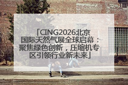CING2026北京国际天然气展全球启幕：聚焦绿色创新，压缩机专区引领行业新未来